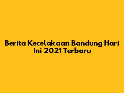 Berita Kecelakaan Bandung Hari Ini 2021 Terbaru