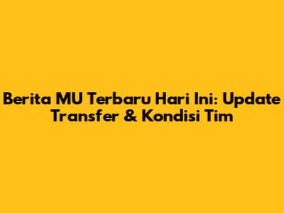 Berita MU Terbaru Hari Ini: Update Transfer & Kondisi Tim