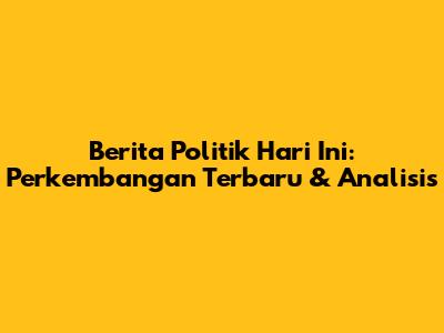 Berita Politik Hari Ini: Perkembangan Terbaru & Analisis