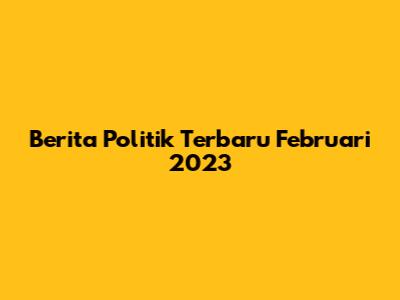Berita Politik Terbaru Februari 2023