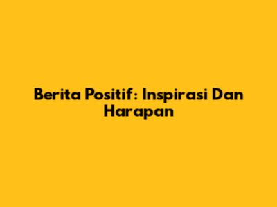 Berita Positif: Inspirasi Dan Harapan