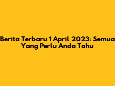 Berita Terbaru 1 April 2023: Semua Yang Perlu Anda Tahu