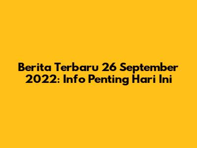 Berita Terbaru 26 September 2022: Info Penting Hari Ini