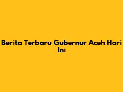 Berita Terbaru Gubernur Aceh Hari Ini