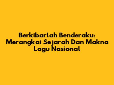 Berkibarlah Benderaku: Merangkai Sejarah Dan Makna Lagu Nasional