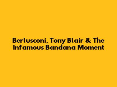 Berlusconi, Tony Blair & The Infamous Bandana Moment