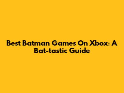 Best Batman Games On Xbox: A Bat-tastic Guide