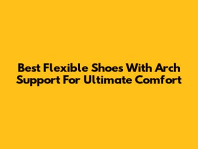 Best Flexible Shoes With Arch Support For Ultimate Comfort