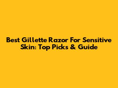 Best Gillette Razor For Sensitive Skin: Top Picks & Guide