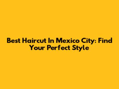 Best Haircut In Mexico City: Find Your Perfect Style