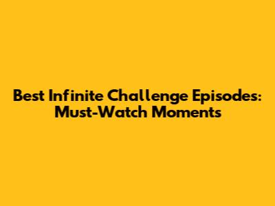 Best Infinite Challenge Episodes: Must-Watch Moments