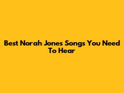 Best Norah Jones Songs You Need To Hear