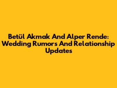 Betül Akmak And Alper Rende: Wedding Rumors And Relationship Updates