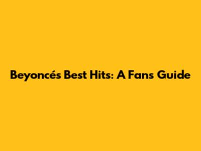Beyoncé's Best Hits: A Fan's Guide