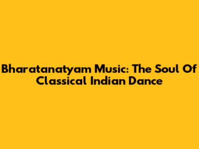 Bharatanatyam Music: The Soul Of Classical Indian Dance
