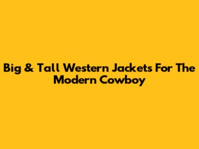 Big & Tall Western Jackets For The Modern Cowboy