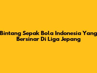 Bintang Sepak Bola Indonesia Yang Bersinar Di Liga Jepang