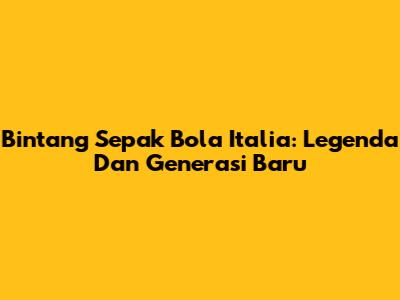 Bintang Sepak Bola Italia: Legenda Dan Generasi Baru