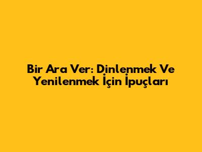 Bir Ara Ver: Dinlenmek Ve Yenilenmek İçin İpuçları