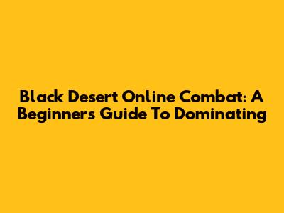Black Desert Online Combat: A Beginner's Guide To Dominating