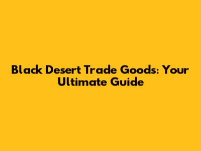 Black Desert Trade Goods: Your Ultimate Guide