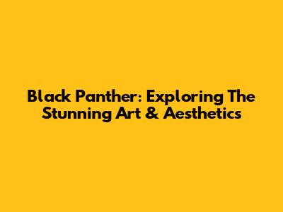 Black Panther: Exploring The Stunning Art & Aesthetics