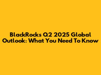 BlackRock's Q2 2025 Global Outlook: What You Need To Know