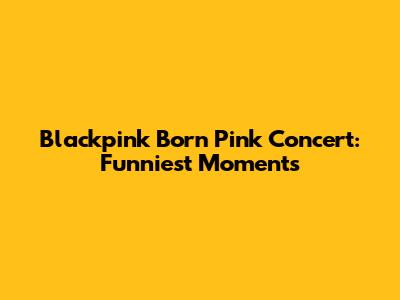 Blackpink Born Pink Concert: Funniest Moments