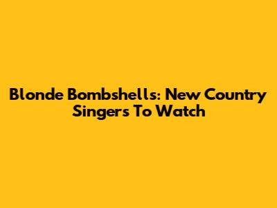 Blonde Bombshells: New Country Singers To Watch