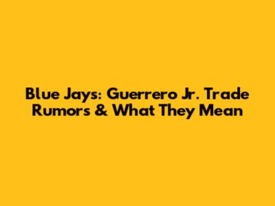 Blue Jays: Guerrero Jr. Trade Rumors & What They Mean