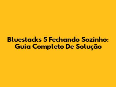 Bluestacks 5 Fechando Sozinho: Guia Completo De Solução