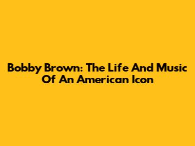 Bobby Brown: The Life And Music Of An American Icon