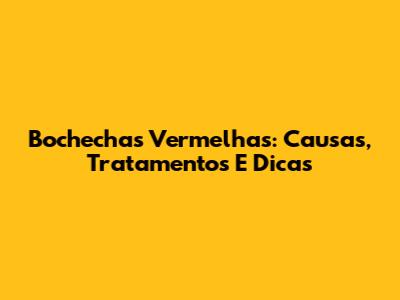 Bochechas Vermelhas: Causas, Tratamentos E Dicas