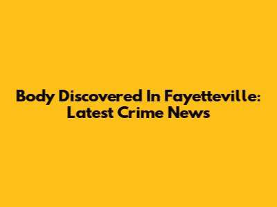 Body Discovered In Fayetteville: Latest Crime News