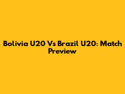 Bolivia U20 Vs Brazil U20: Match Preview