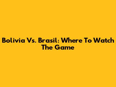 Bolivia Vs. Brasil: Where To Watch The Game