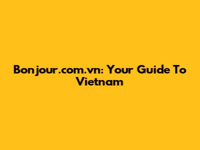 Bonjour.com.vn: Your Guide To Vietnam