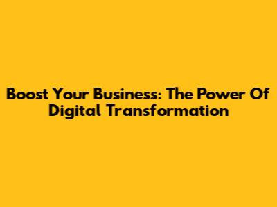 Boost Your Business: The Power Of Digital Transformation