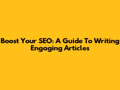 Boost Your SEO: A Guide To Writing Engaging Articles