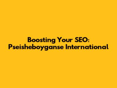 Boosting Your SEO: Pseisheboyganse International
