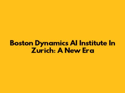 Boston Dynamics AI Institute In Zurich: A New Era