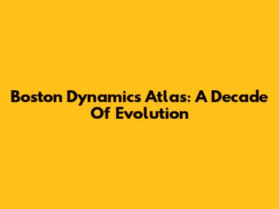 Boston Dynamics Atlas: A Decade Of Evolution