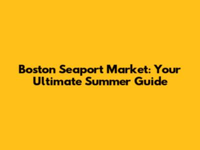Boston Seaport Market: Your Ultimate Summer Guide