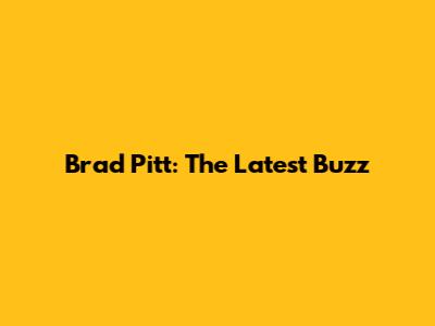 Brad Pitt: The Latest Buzz