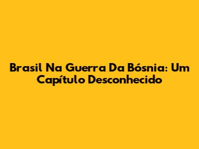Brasil Na Guerra Da Bósnia: Um Capítulo Desconhecido
