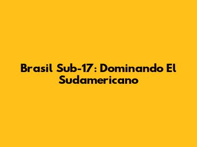 Brasil Sub-17: Dominando El Sudamericano