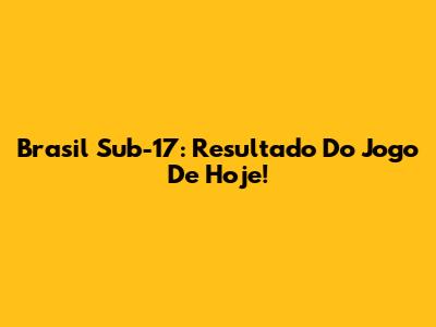 Brasil Sub-17: Resultado Do Jogo De Hoje!