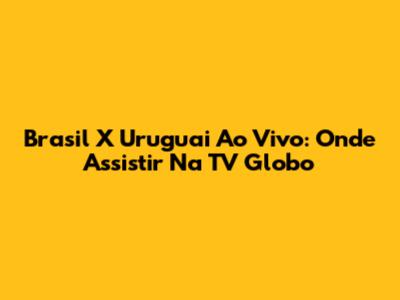 Brasil X Uruguai Ao Vivo: Onde Assistir Na TV Globo
