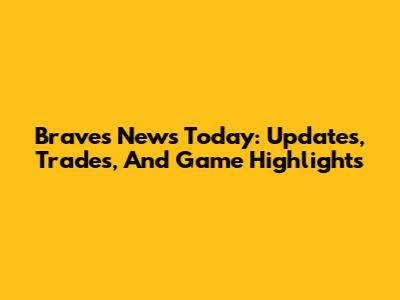 Braves News Today: Updates, Trades, And Game Highlights