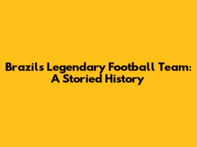 Brazil's Legendary Football Team: A Storied History
